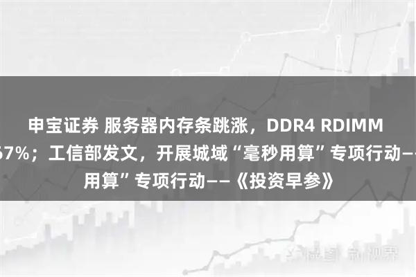 申宝证券 服务器内存条跳涨，DDR4 RDIMM 16GB涨价6667%；工信部发文，开展城域“毫秒用算”专项行动——《投资早参》