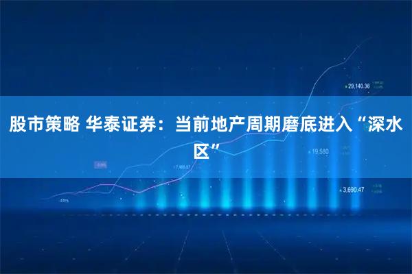 股市策略 华泰证券：当前地产周期磨底进入“深水区”