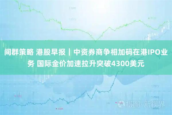 间群策略 港股早报｜中资券商争相加码在港IPO业务 国际金价加速拉升突破4300美元