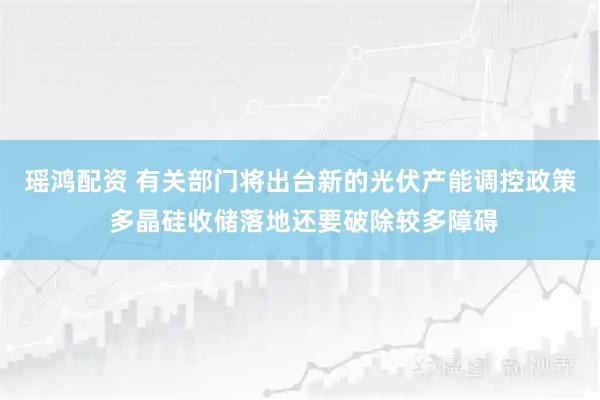 瑶鸿配资 有关部门将出台新的光伏产能调控政策 多晶硅收储落地还要破除较多障碍