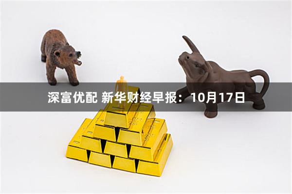 深富优配 新华财经早报：10月17日