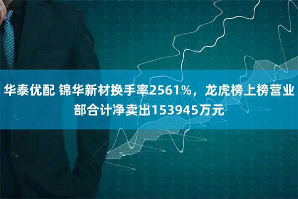 华泰优配 锦华新材换手率2561%，龙虎榜上榜营业部合计净卖出153945万元