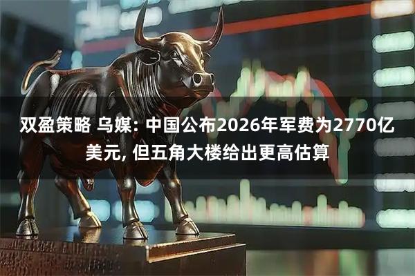 双盈策略 乌媒: 中国公布2026年军费为2770亿美元, 但五角大楼给出更高估算