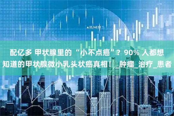 配亿多 甲状腺里的 “小不点癌”？90% 人都想知道的甲状腺微小乳头状癌真相！_肿瘤_治疗_患者