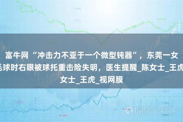 富牛网 “冲击力不亚于一个微型钝器”,东莞一女子打羽毛球时右眼被球托重击险失明,医生提醒_陈女士_王虎_视网膜