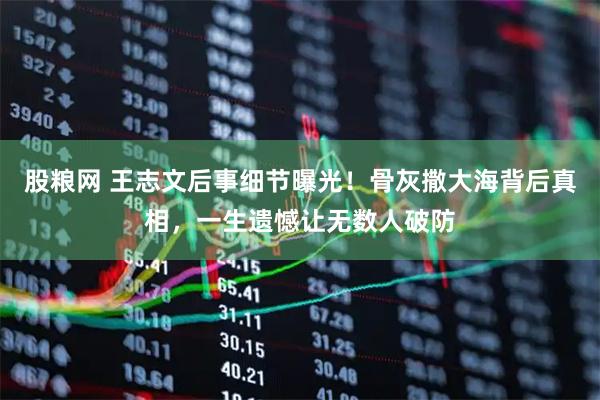 股粮网 王志文后事细节曝光！骨灰撒大海背后真相，一生遗憾让无数人破防