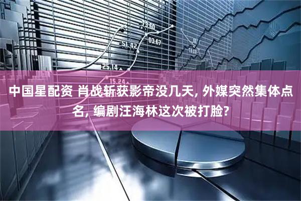 中国星配资 肖战斩获影帝没几天, 外媒突然集体点名, 编剧汪海林这次被打脸?