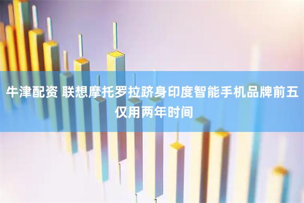 牛津配资 联想摩托罗拉跻身印度智能手机品牌前五 仅用两年时间