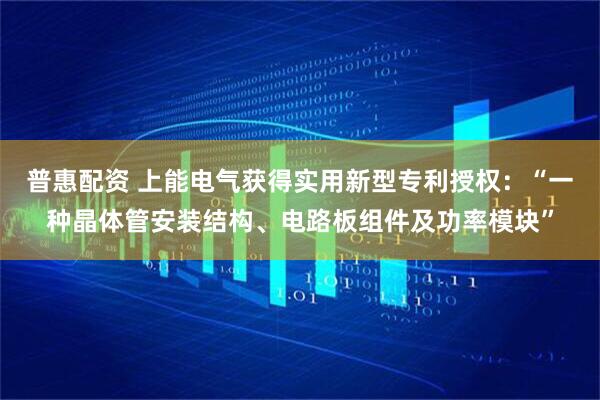 普惠配资 上能电气获得实用新型专利授权：“一种晶体管安装结构、电路板组件及功率模块”