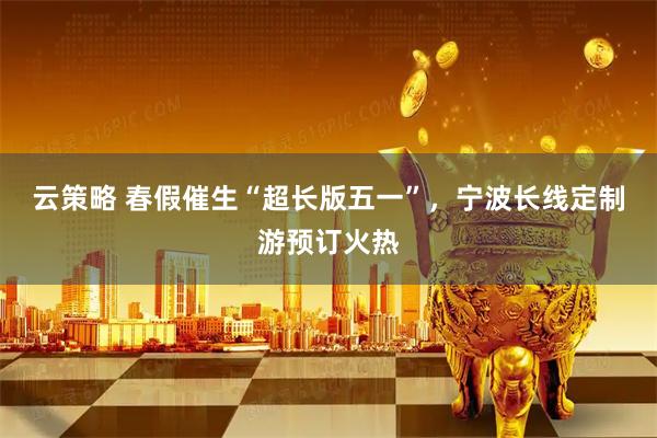 云策略 春假催生“超长版五一”,宁波长线定制游预订火热
