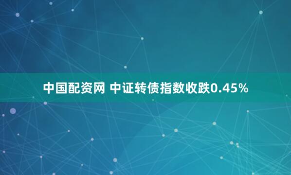 中国配资网 中证转债指数收跌0.45%