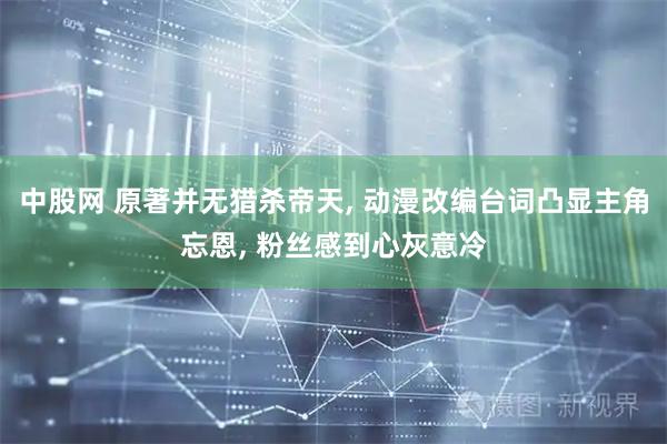 中股网 原著并无猎杀帝天, 动漫改编台词凸显主角忘恩, 粉丝感到心灰意冷