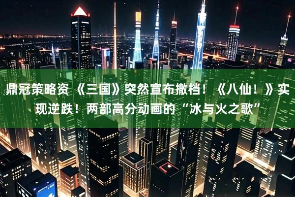 鼎冠策略资 《三国》突然宣布撤档！《八仙！》实现逆跌！两部高分动画的 “冰与火之歌”